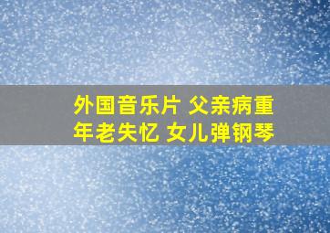 外国音乐片 父亲病重年老失忆 女儿弹钢琴